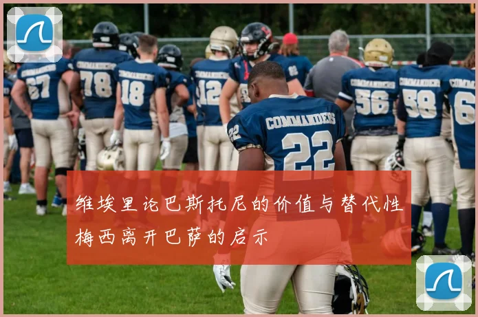 维埃里论巴斯托尼的价值与替代性梅西离开巴萨的启示