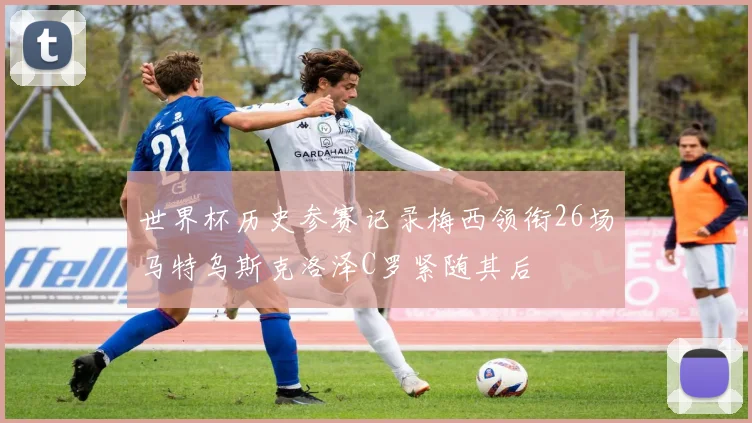 世界杯历史参赛记录梅西领衔26场马特乌斯克洛泽C罗紧随其后