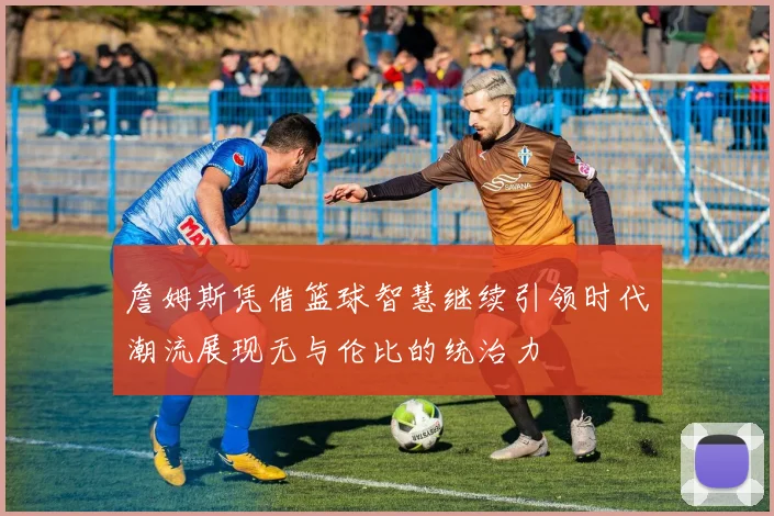 詹姆斯凭借篮球智慧继续引领时代潮流展现无与伦比的统治力