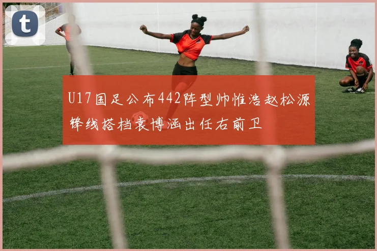 U17国足公布442阵型帅惟浩赵松源锋线搭档袁博涵出任右前卫