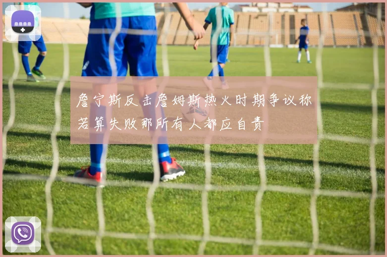 詹宁斯反击詹姆斯热火时期争议称若算失败那所有人都应自责