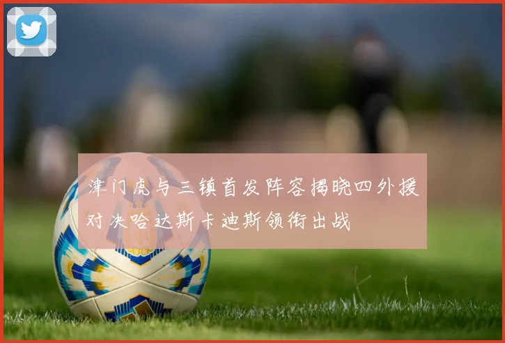 津门虎与三镇首发阵容揭晓四外援对决哈达斯卡迪斯领衔出战