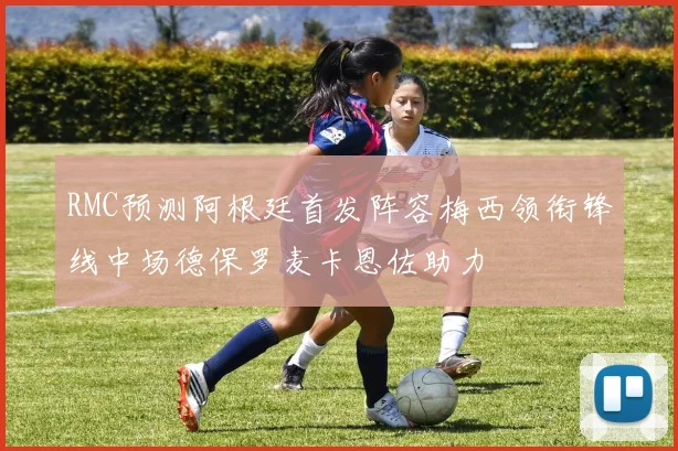 RMC预测阿根廷首发阵容梅西领衔锋线中场德保罗麦卡恩佐助力