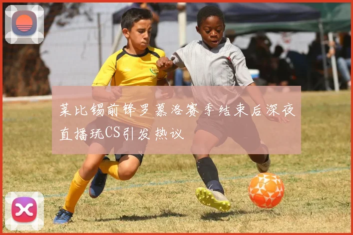 莱比锡前锋罗慕洛赛季结束后深夜直播玩CS引发热议