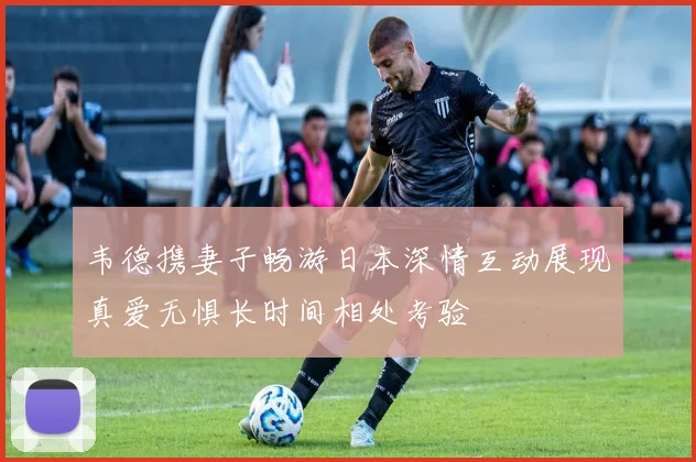 韦德携妻子畅游日本深情互动展现真爱无惧长时间相处考验
