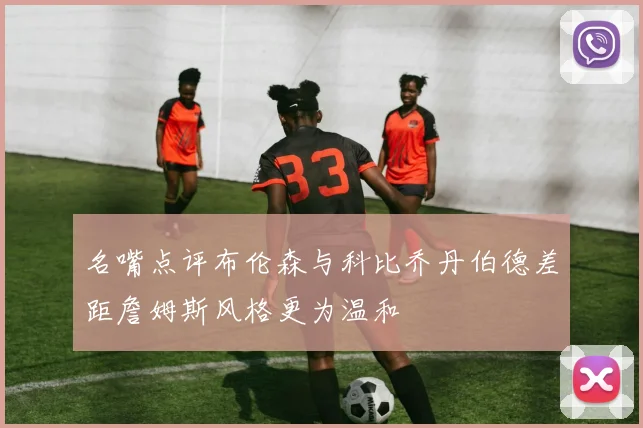 名嘴点评布伦森与科比乔丹伯德差距詹姆斯风格更为温和