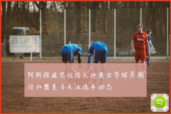 阿斯报道恩佐格瓦迪奥尔等球员期待加盟皇马关注选举动态