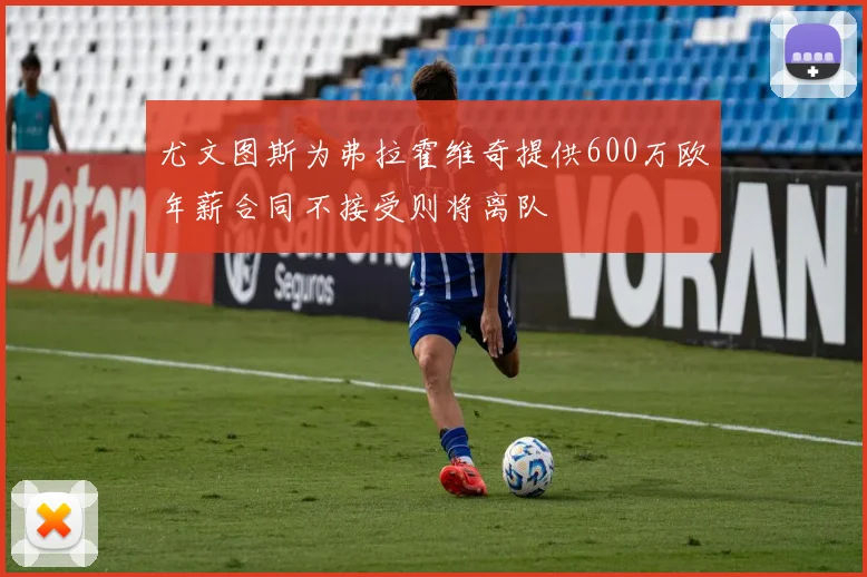 尤文图斯为弗拉霍维奇提供600万欧年薪合同不接受则将离队