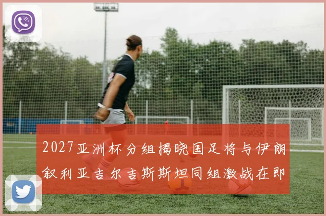 2027亚洲杯分组揭晓国足将与伊朗叙利亚吉尔吉斯斯坦同组激战在即