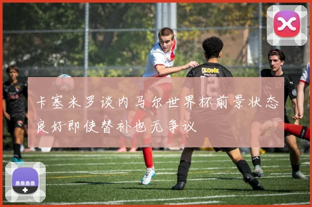 卡塞米罗谈内马尔世界杯前景状态良好即使替补也无争议