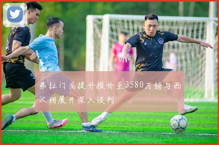 弗拉门戈提升报价至3580万镑与西汉姆展开深入谈判