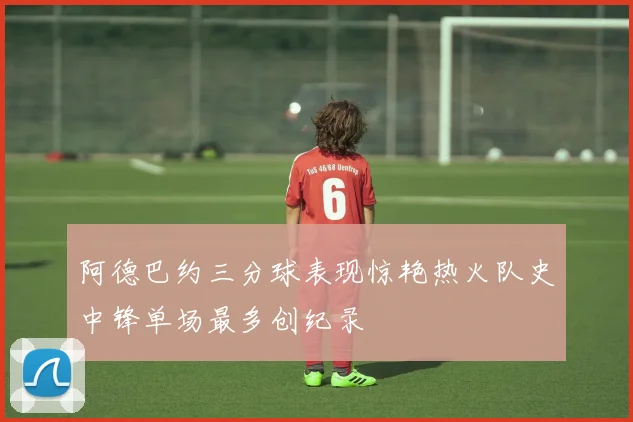 阿德巴约三分球表现惊艳热火队史中锋单场最多创纪录