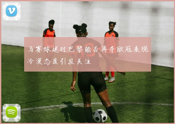 马赛球迷对巴黎能否再夺欧冠表现冷漠态度引发关注