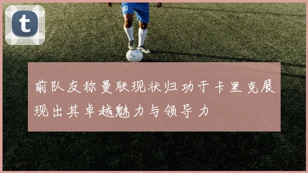 前队友称曼联现状归功于卡里克展现出其卓越魅力与领导力