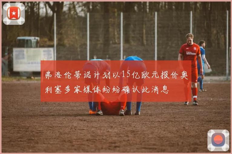 弗洛伦蒂诺计划以15亿欧元报价奥利塞多家媒体纷纷确认此消息
