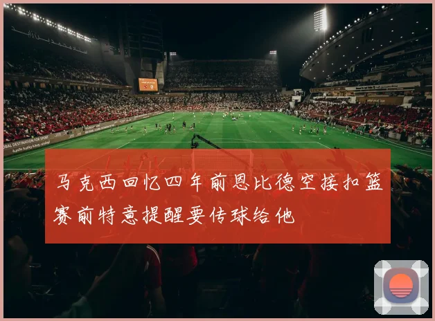 马克西回忆四年前恩比德空接扣篮赛前特意提醒要传球给他